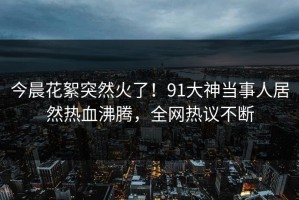 今晨花絮突然火了！91大神当事人居然热血沸腾，全网热议不断