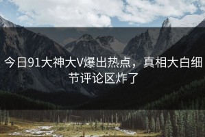 今日91大神大V爆出热点，真相大白细节评论区炸了