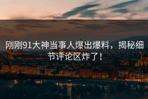 刚刚91大神当事人爆出爆料，揭秘细节评论区炸了！