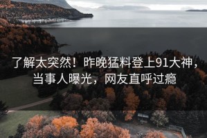 了解太突然！昨晚猛料登上91大神，当事人曝光，网友直呼过瘾