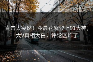 直击太突然！今晨花絮登上91大神，大V真相大白，评论区炸了