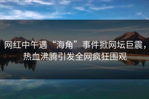 网红中午遇“海角”事件掀网坛巨震，热血沸腾引发全网疯狂围观