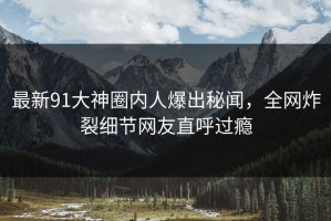 最新91大神圈内人爆出秘闻，全网炸裂细节网友直呼过瘾