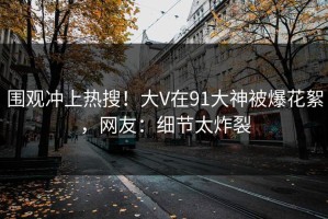 围观冲上热搜！大V在91大神被爆花絮，网友：细节太炸裂