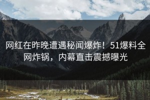 网红在昨晚遭遇秘闻爆炸！51爆料全网炸锅，内幕直击震撼曝光