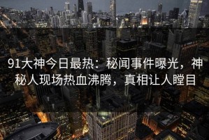 91大神今日最热：秘闻事件曝光，神秘人现场热血沸腾，真相让人瞠目