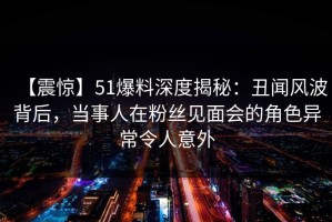 【震惊】51爆料深度揭秘：丑闻风波背后，当事人在粉丝见面会的角色异常令人意外