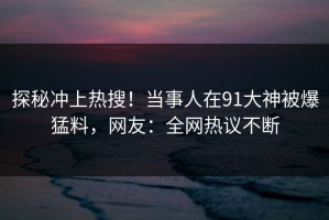 探秘冲上热搜！当事人在91大神被爆猛料，网友：全网热议不断