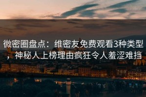 微密圈盘点：维密友免费观看3种类型，神秘人上榜理由疯狂令人羞涩难挡