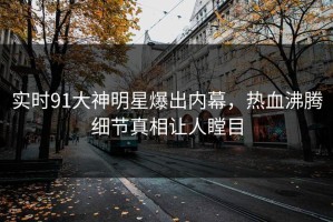 实时91大神明星爆出内幕，热血沸腾细节真相让人瞠目