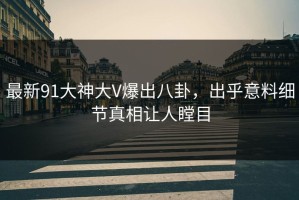 最新91大神大V爆出八卦，出乎意料细节真相让人瞠目