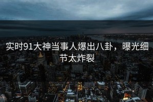 实时91大神当事人爆出八卦，曝光细节太炸裂