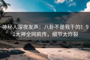 神秘人深夜发声：八卦不是我干的！91大神全网疯传，细节太炸裂