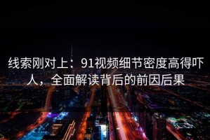 线索刚对上：91视频细节密度高得吓人，全面解读背后的前因后果