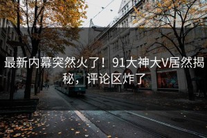 最新内幕突然火了！91大神大V居然揭秘，评论区炸了