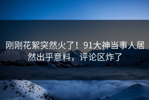 刚刚花絮突然火了！91大神当事人居然出乎意料，评论区炸了