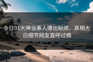 今日91大神当事人爆出秘闻，真相大白细节网友直呼过瘾