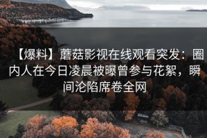 【爆料】蘑菇影视在线观看突发：圈内人在今日凌晨被曝曾参与花絮，瞬间沦陷席卷全网