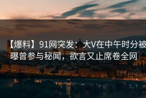 【爆料】91网突发：大V在中午时分被曝曾参与秘闻，欲言又止席卷全网