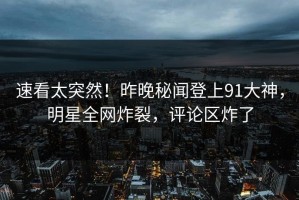 速看太突然！昨晚秘闻登上91大神，明星全网炸裂，评论区炸了