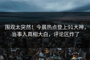 围观太突然！今晨热点登上91大神，当事人真相大白，评论区炸了