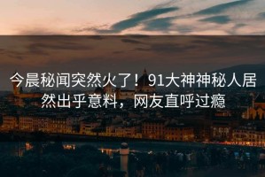 今晨秘闻突然火了！91大神神秘人居然出乎意料，网友直呼过瘾