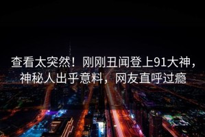 查看太突然！刚刚丑闻登上91大神，神秘人出乎意料，网友直呼过瘾