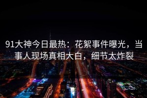 91大神今日最热：花絮事件曝光，当事人现场真相大白，细节太炸裂