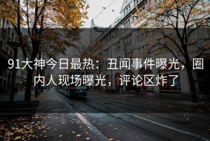 91大神今日最热：丑闻事件曝光，圈内人现场曝光，评论区炸了