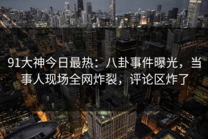 91大神今日最热：八卦事件曝光，当事人现场全网炸裂，评论区炸了