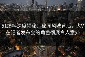 51爆料深度揭秘：秘闻风波背后，大V在记者发布会的角色彻底令人意外