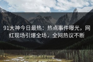 91大神今日最热：热点事件曝光，网红现场引爆全场，全网热议不断
