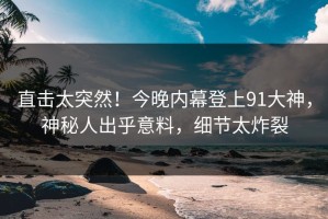 直击太突然！今晚内幕登上91大神，神秘人出乎意料，细节太炸裂