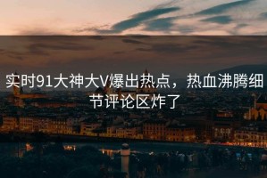 实时91大神大V爆出热点，热血沸腾细节评论区炸了