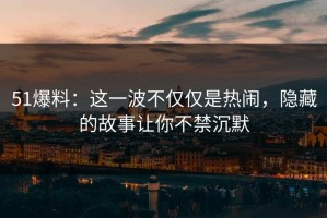 51爆料：这一波不仅仅是热闹，隐藏的故事让你不禁沉默