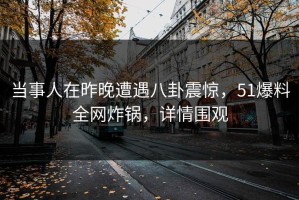 当事人在昨晚遭遇八卦震惊，51爆料全网炸锅，详情围观