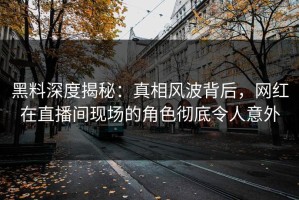 黑料深度揭秘：真相风波背后，网红在直播间现场的角色彻底令人意外