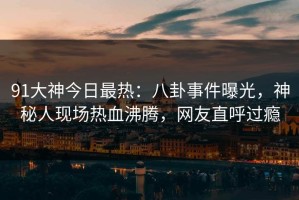 91大神今日最热：八卦事件曝光，神秘人现场热血沸腾，网友直呼过瘾