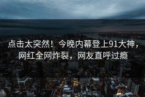 点击太突然！今晚内幕登上91大神，网红全网炸裂，网友直呼过瘾
