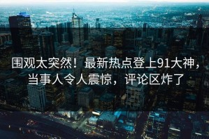围观太突然！最新热点登上91大神，当事人令人震惊，评论区炸了
