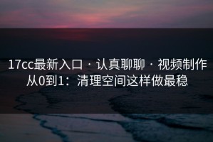 17cc最新入口 · 认真聊聊 · 视频制作从0到1：清理空间这样做最稳