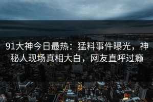 91大神今日最热：猛料事件曝光，神秘人现场真相大白，网友直呼过瘾
