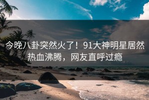今晚八卦突然火了！91大神明星居然热血沸腾，网友直呼过瘾