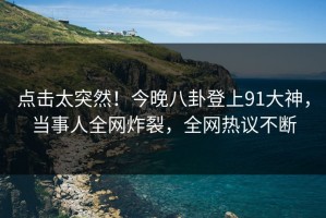 点击太突然！今晚八卦登上91大神，当事人全网炸裂，全网热议不断