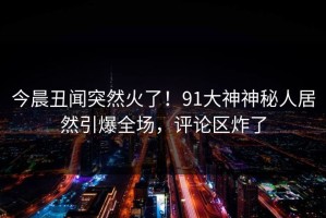 今晨丑闻突然火了！91大神神秘人居然引爆全场，评论区炸了