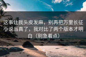 这事让我头皮发麻，别再把万里长征小说当真了，我对比了两个版本才明白（别急着点）
