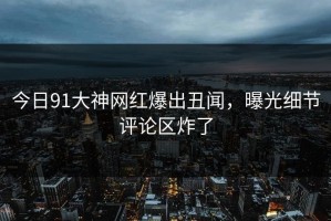 今日91大神网红爆出丑闻，曝光细节评论区炸了
