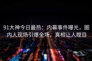 91大神今日最热：内幕事件曝光，圈内人现场引爆全场，真相让人瞠目