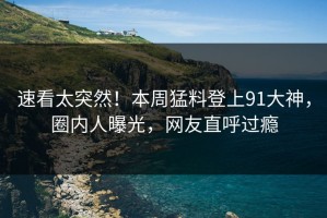 速看太突然！本周猛料登上91大神，圈内人曝光，网友直呼过瘾