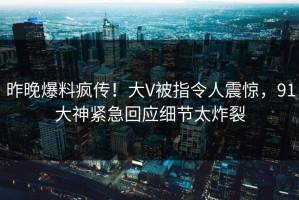 昨晚爆料疯传！大V被指令人震惊，91大神紧急回应细节太炸裂